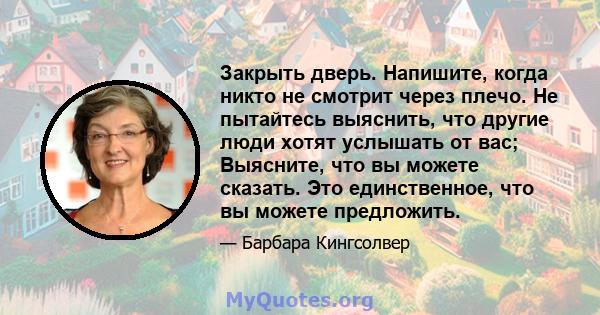 Закрыть дверь. Напишите, когда никто не смотрит через плечо. Не пытайтесь выяснить, что другие люди хотят услышать от вас; Выясните, что вы можете сказать. Это единственное, что вы можете предложить.