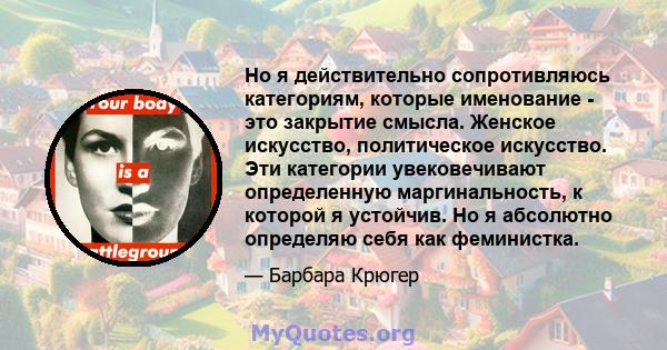 Но я действительно сопротивляюсь категориям, которые именование - это закрытие смысла. Женское искусство, политическое искусство. Эти категории увековечивают определенную маргинальность, к которой я устойчив. Но я