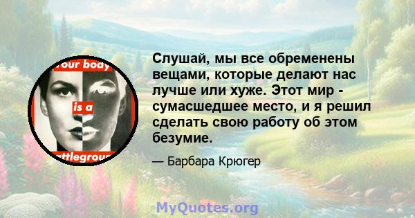 Слушай, мы все обременены вещами, которые делают нас лучше или хуже. Этот мир - сумасшедшее место, и я решил сделать свою работу об этом безумие.