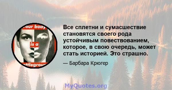 Все сплетни и сумасшествие становятся своего рода устойчивым повествованием, которое, в свою очередь, может стать историей. Это страшно.