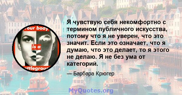 Я чувствую себя некомфортно с термином публичного искусства, потому что я не уверен, что это значит. Если это означает, что я думаю, что это делает, то я этого не делаю. Я не без ума от категорий.