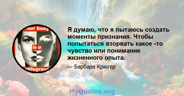 Я думаю, что я пытаюсь создать моменты признания. Чтобы попытаться взорвать какое -то чувство или понимание жизненного опыта.