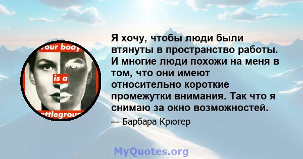 Я хочу, чтобы люди были втянуты в пространство работы. И многие люди похожи на меня в том, что они имеют относительно короткие промежутки внимания. Так что я снимаю за окно возможностей.