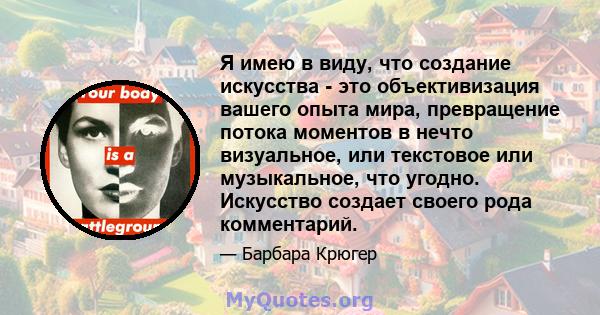 Я имею в виду, что создание искусства - это объективизация вашего опыта мира, превращение потока моментов в нечто визуальное, или текстовое или музыкальное, что угодно. Искусство создает своего рода комментарий.