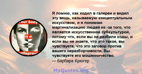 Я помню, как ходил в галереи и видел эту вещь, называемую концептуальным искусством, и я понимаю маргинализацию людей из -за того, что является искусственной субкультурой, потому что, если вы не разбили коды, и если вы