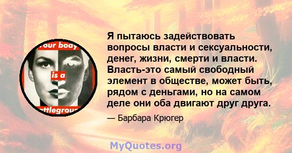 Я пытаюсь задействовать вопросы власти и сексуальности, денег, жизни, смерти и власти. Власть-это самый свободный элемент в обществе, может быть, рядом с деньгами, но на самом деле они оба двигают друг друга.