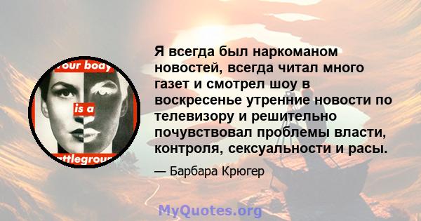 Я всегда был наркоманом новостей, всегда читал много газет и смотрел шоу в воскресенье утренние новости по телевизору и решительно почувствовал проблемы власти, контроля, сексуальности и расы.