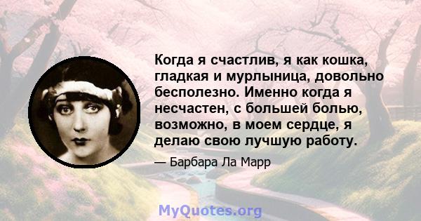 Когда я счастлив, я как кошка, гладкая и мурлыница, довольно бесполезно. Именно когда я несчастен, с большей болью, возможно, в моем сердце, я делаю свою лучшую работу.