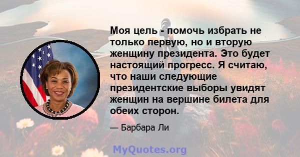 Моя цель - помочь избрать не только первую, но и вторую женщину президента. Это будет настоящий прогресс. Я считаю, что наши следующие президентские выборы увидят женщин на вершине билета для обеих сторон.