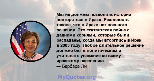 Мы не должны позволять истории повторяться в Ираке. Реальность такова, что в Ираке нет военного решения. Это сектантская война с давними корнями, которые были распаданы, когда мы вторглись в Ирак в 2003 году. Любое