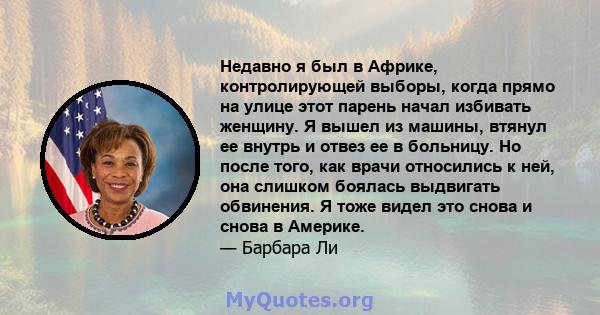 Недавно я был в Африке, контролирующей выборы, когда прямо на улице этот парень начал избивать женщину. Я вышел из машины, втянул ее внутрь и отвез ее в больницу. Но после того, как врачи относились к ней, она слишком