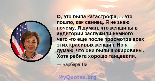 О, это была катастрофа, ... это пошло, как свинец. Я не знаю почему. Я думал, что женщины в аудитории заслужили немного чего -то еще после просмотра всех этих красивых женщин. Но я думаю, что они были шокированы. Хотя