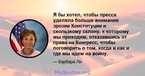 Я бы хотел, чтобы пресса уделяла больше внимания эрозии Конституции и скользкому склону, к которому мы приходим, отказавшись от права на Конгресс, чтобы поговорить о том, когда и как и где мы идем на войну.