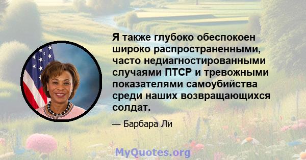 Я также глубоко обеспокоен широко распространенными, часто недиагностированными случаями ПТСР и тревожными показателями самоубийства среди наших возвращающихся солдат.