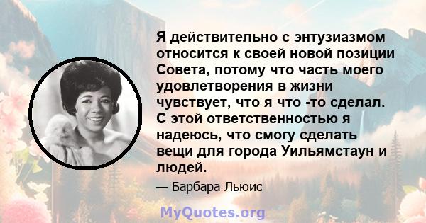 Я действительно с энтузиазмом относится к своей новой позиции Совета, потому что часть моего удовлетворения в жизни чувствует, что я что -то сделал. С этой ответственностью я надеюсь, что смогу сделать вещи для города