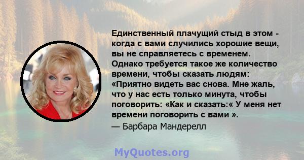 Единственный плачущий стыд в этом - когда с вами случились хорошие вещи, вы не справляетесь с временем. Однако требуется такое же количество времени, чтобы сказать людям: «Приятно видеть вас снова. Мне жаль, что у нас