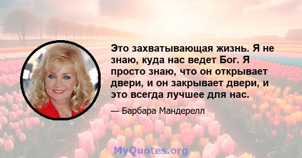 Это захватывающая жизнь. Я не знаю, куда нас ведет Бог. Я просто знаю, что он открывает двери, и он закрывает двери, и это всегда лучшее для нас.