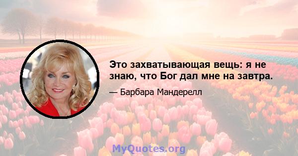 Это захватывающая вещь: я не знаю, что Бог дал мне на завтра.