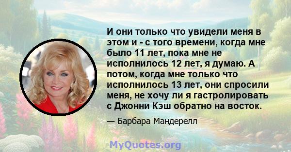 И они только что увидели меня в этом и - с того времени, когда мне было 11 лет, пока мне не исполнилось 12 лет, я думаю. А потом, когда мне только что исполнилось 13 лет, они спросили меня, не хочу ли я гастролировать с 