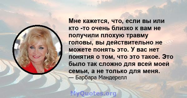 Мне кажется, что, если вы или кто -то очень близко к вам не получили плохую травму головы, вы действительно не можете понять это. У вас нет понятия о том, что это такое. Это было так сложно для всей моей семьи, а не