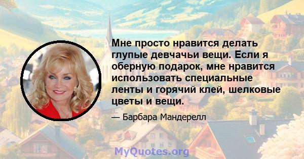 Мне просто нравится делать глупые девчачьи вещи. Если я оберную подарок, мне нравится использовать специальные ленты и горячий клей, шелковые цветы и вещи.