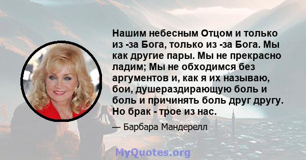 Нашим небесным Отцом и только из -за Бога, только из -за Бога. Мы как другие пары. Мы не прекрасно ладим; Мы не обходимся без аргументов и, как я их называю, бои, душераздирающую боль и боль и причинять боль друг другу. 