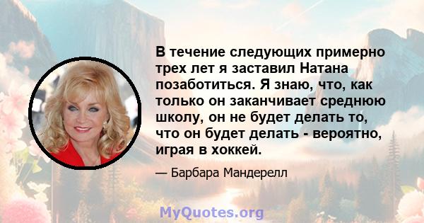 В течение следующих примерно трех лет я заставил Натана позаботиться. Я знаю, что, как только он заканчивает среднюю школу, он не будет делать то, что он будет делать - вероятно, играя в хоккей.