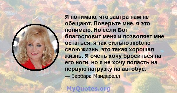 Я понимаю, что завтра нам не обещают. Поверьте мне, я это понимаю. Но если Бог благословит меня и позволяет мне остаться, я так сильно люблю свою жизнь, это такая хорошая жизнь. Я очень хочу броситься на его ноги, но я