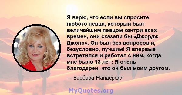 Я верю, что если вы спросите любого певца, который был величайшим певцом кантри всех времен, они сказали бы «Джордж Джонс». Он был без вопросов и, безусловно, лучшим! Я впервые встретился и работал с ним, когда мне было 