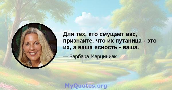 Для тех, кто смущает вас, признайте, что их путаница - это их, а ваша ясность - ваша.