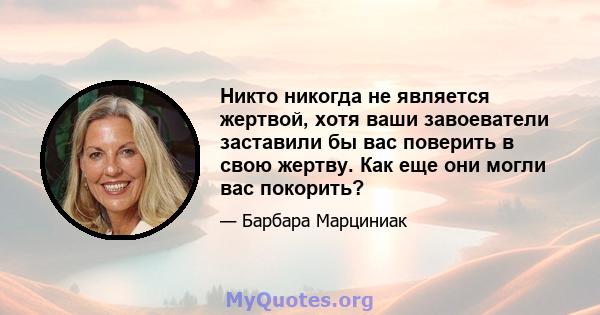 Никто никогда не является жертвой, хотя ваши завоеватели заставили бы вас поверить в свою жертву. Как еще они могли вас покорить?