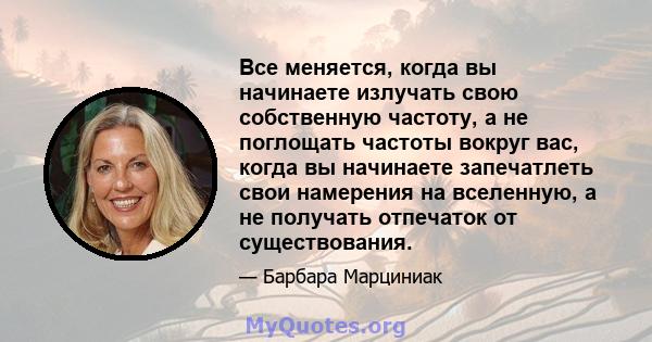 Все меняется, когда вы начинаете излучать свою собственную частоту, а не поглощать частоты вокруг вас, когда вы начинаете запечатлеть свои намерения на вселенную, а не получать отпечаток от существования.