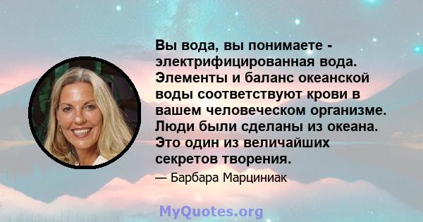 Вы вода, вы понимаете - электрифицированная вода. Элементы и баланс океанской воды соответствуют крови в вашем человеческом организме. Люди были сделаны из океана. Это один из величайших секретов творения.