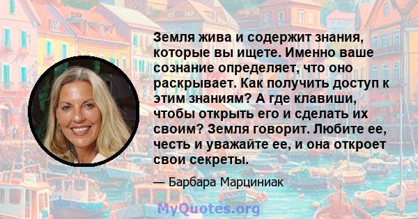 Земля жива и содержит знания, которые вы ищете. Именно ваше сознание определяет, что оно раскрывает. Как получить доступ к этим знаниям? А где клавиши, чтобы открыть его и сделать их своим? Земля говорит. Любите ее,