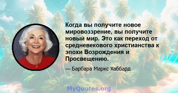 Когда вы получите новое мировоззрение, вы получите новый мир. Это как переход от средневекового христианства к эпохи Возрождения и Просвещению.