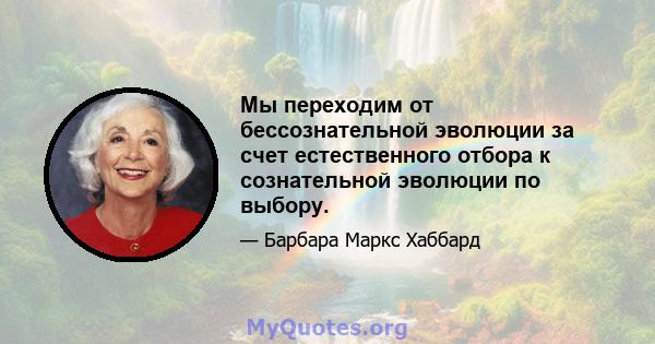 Мы переходим от бессознательной эволюции за счет естественного отбора к сознательной эволюции по выбору.