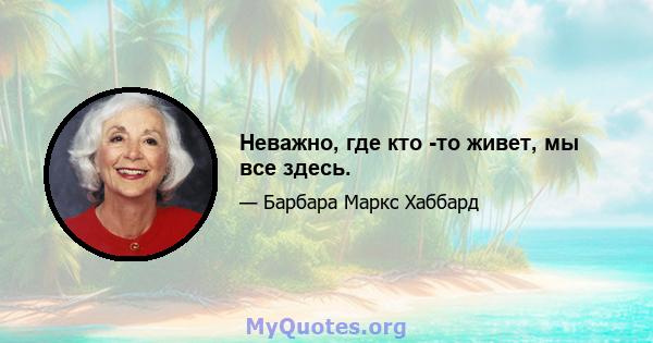 Неважно, где кто -то живет, мы все здесь.