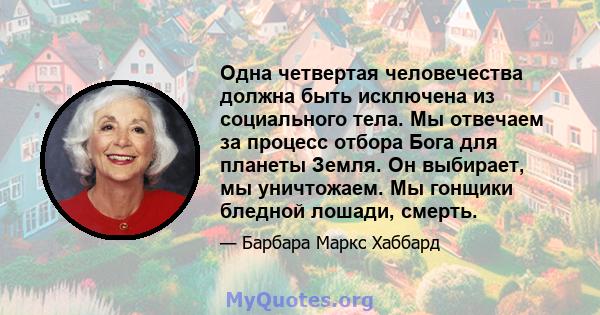 Одна четвертая человечества должна быть исключена из социального тела. Мы отвечаем за процесс отбора Бога для планеты Земля. Он выбирает, мы уничтожаем. Мы гонщики бледной лошади, смерть.