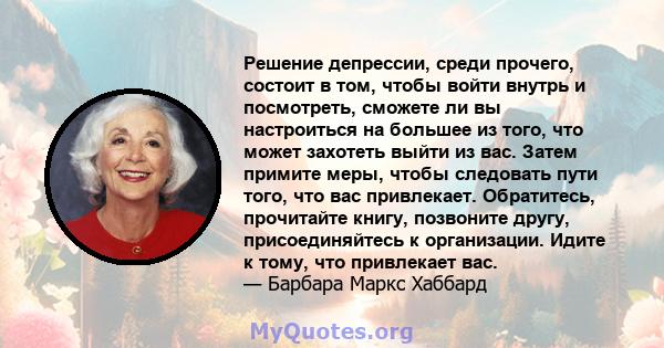 Решение депрессии, среди прочего, состоит в том, чтобы войти внутрь и посмотреть, сможете ли вы настроиться на большее из того, что может захотеть выйти из вас. Затем примите меры, чтобы следовать пути того, что вас