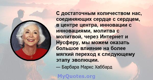 С достаточным количеством нас, соединяющих сердце с сердцем, в центре центра, инновации с инновациями, молитва с молитвой, через Интернет и Нусферу, мы можем оказать большое влияние на более мягкий переход к следующему