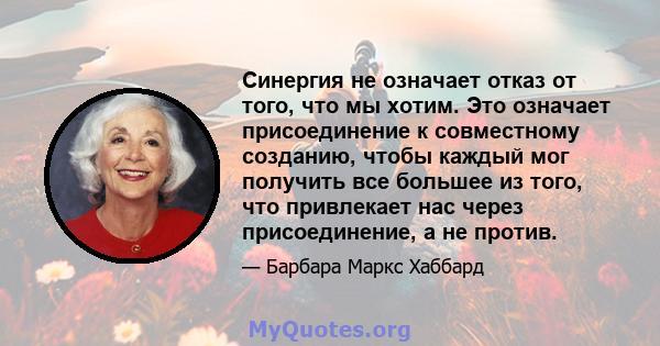 Синергия не означает отказ от того, что мы хотим. Это означает присоединение к совместному созданию, чтобы каждый мог получить все большее из того, что привлекает нас через присоединение, а не против.