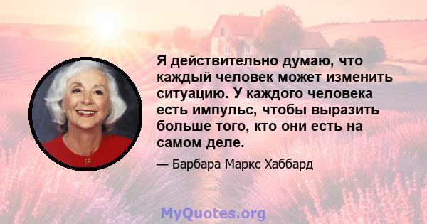 Я действительно думаю, что каждый человек может изменить ситуацию. У каждого человека есть импульс, чтобы выразить больше того, кто они есть на самом деле.