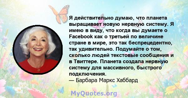 Я действительно думаю, что планета выращивает новую нервную систему. Я имею в виду, что когда вы думаете о Facebook как о третьей по величине стране в мире, это так беспрецедентно, так удивительно. Подумайте о том,