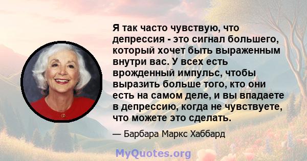 Я так часто чувствую, что депрессия - это сигнал большего, который хочет быть выраженным внутри вас. У всех есть врожденный импульс, чтобы выразить больше того, кто они есть на самом деле, и вы впадаете в депрессию,