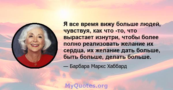 Я все время вижу больше людей, чувствуя, как что -то, что вырастает изнутри, чтобы более полно реализовать желание их сердца, их желание дать больше, быть больше, делать больше.