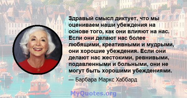 Здравый смысл диктует, что мы оцениваем наши убеждения на основе того, как они влияют на нас. Если они делают нас более любящими, креативными и мудрыми, они хорошие убеждения. Если они делают нас жестокими, ревнивыми,