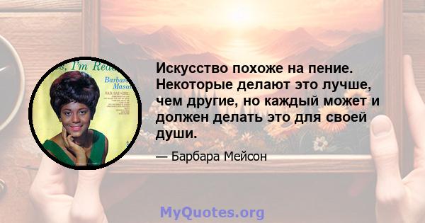 Искусство похоже на пение. Некоторые делают это лучше, чем другие, но каждый может и должен делать это для своей души.