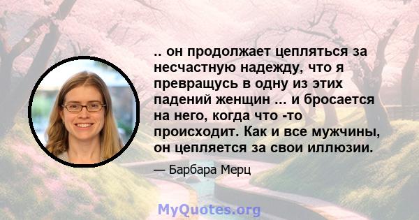 .. он продолжает цепляться за несчастную надежду, что я превращусь в одну из этих падений женщин ... и бросается на него, когда что -то происходит. Как и все мужчины, он цепляется за свои иллюзии.