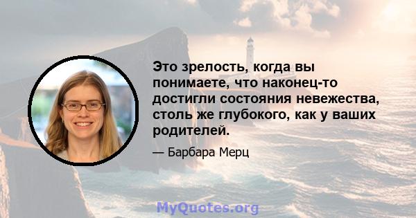 Это зрелость, когда вы понимаете, что наконец-то достигли состояния невежества, столь же глубокого, как у ваших родителей.