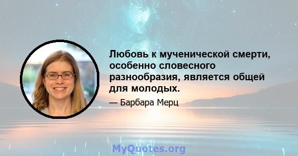 Любовь к мученической смерти, особенно словесного разнообразия, является общей для молодых.